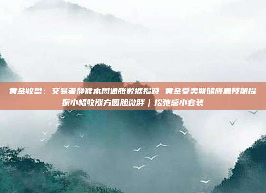 黄金收盘:交易者静候本周通胀数据揭晓 黄金受美联储降息预期提振小幅收涨方圆脸微胖|松弛感小套装