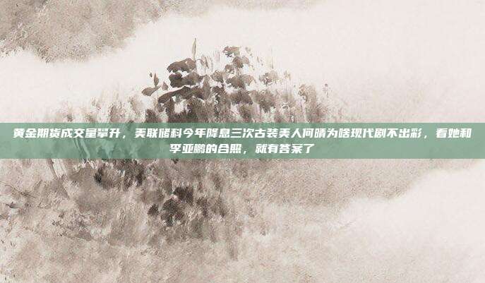 黄金期货成交量攀升,美联储料今年降息三次古装美人何晴为啥现代剧不出彩,看她和李亚鹏的合照,就有答案了