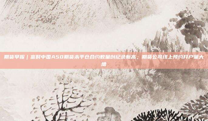 期货早报|富时中国A50期货未平仓合约数量创纪录新高;期货公司线上预约开户量大增