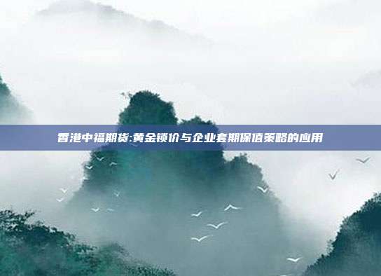 香港中福期货:黄金锁价与企业套期保值策略的应用