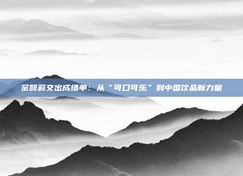 宗馥莉交出成绩单:从“可口可乐”到中国饮品新力量