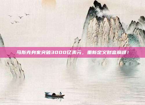 马斯克身家突破3000亿美元,重新定义财富巅峰!