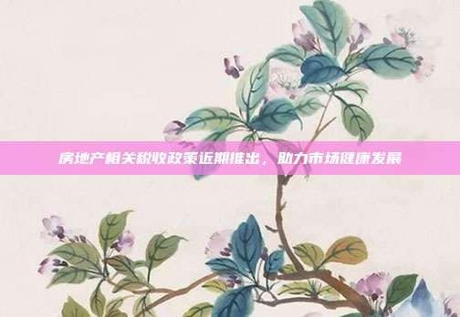 房地产相关税收政策近期推出,助力市场健康发展