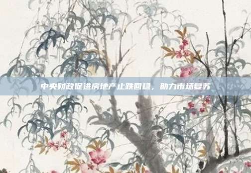 中央财政促进房地产止跌回稳,助力市场复苏