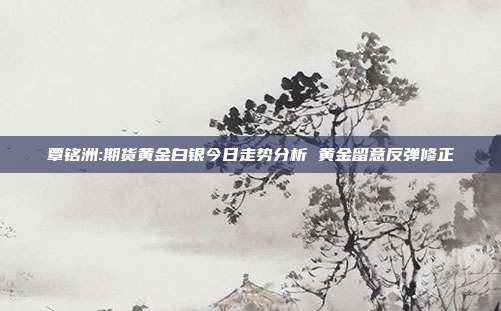 覃铭洲:期货黄金白银今日走势分析 黄金留意反弹修正