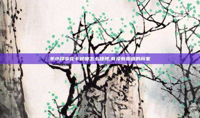 羊小咩享花卡额度怎么提现,有没有靠谱的商家
