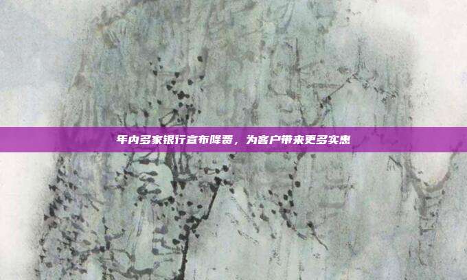 年内多家银行宣布降费,为客户带来更多实惠