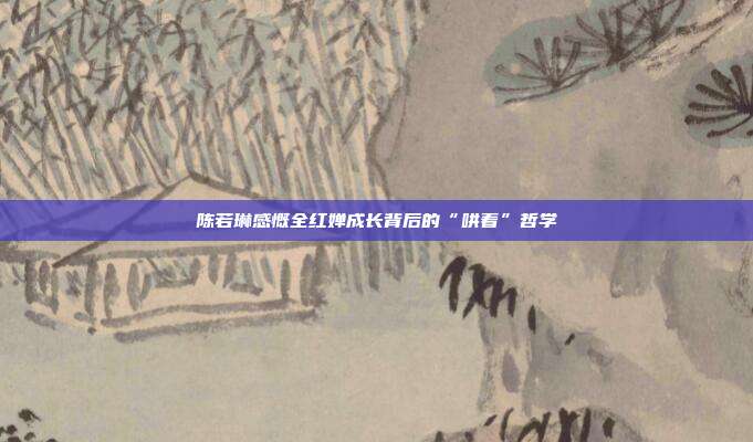 陈若琳感慨全红婵成长背后的“哄着”哲学