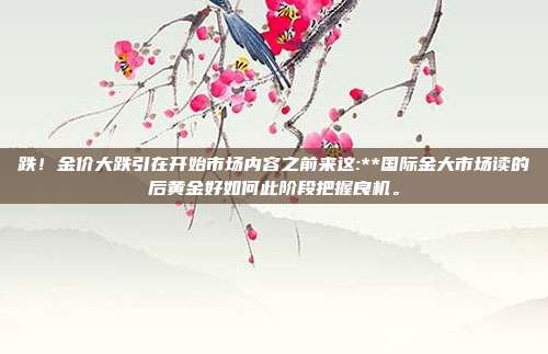 跌!金价大跌引在开始市场内容之前来这:**国际金大市场读的后黄金好如何此阶段把握良机。