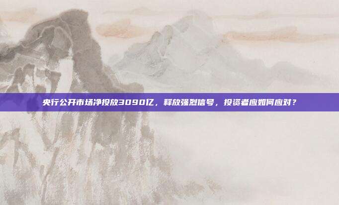 央行公开市场净投放3090亿,释放强烈信号,投资者应如何应对?