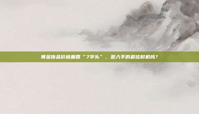 黄金饰品价格重回“7字头”,是入手的最佳时机吗?