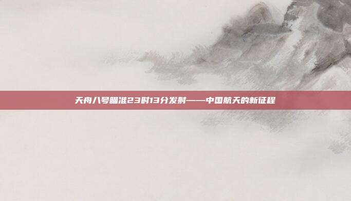 天舟八号瞄准23时13分发射——中国航天的新征程