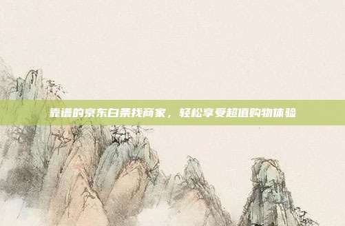 靠谱的京东白条找商家,轻松享受超值购物体验