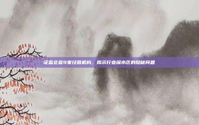 证监会查9家经营机构,揭示行业深水区的隐秘问题