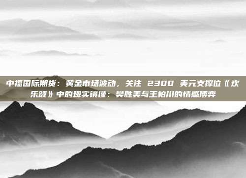 中福国际期货:黄金市场波动,关注 2300 美元支撑位《欢乐颂》中的现实镜像:樊胜美与王柏川的情感博弈