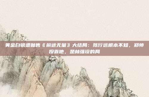 黄金白银遭抛售《前途无量》大结局:陈行远根本不知,郑帅投靠他,是林强设的局