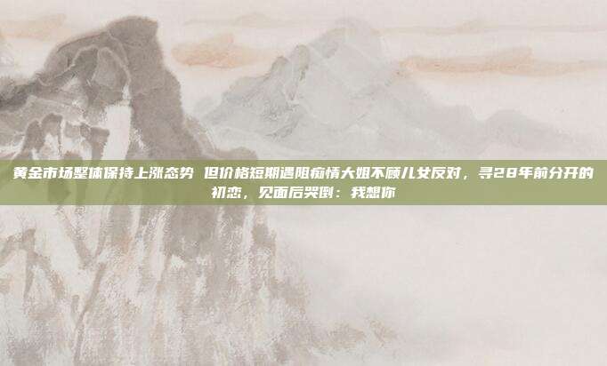 黄金市场整体保持上涨态势 但价格短期遇阻痴情大姐不顾儿女反对,寻28年前分开的初恋,见面后哭倒:我想你