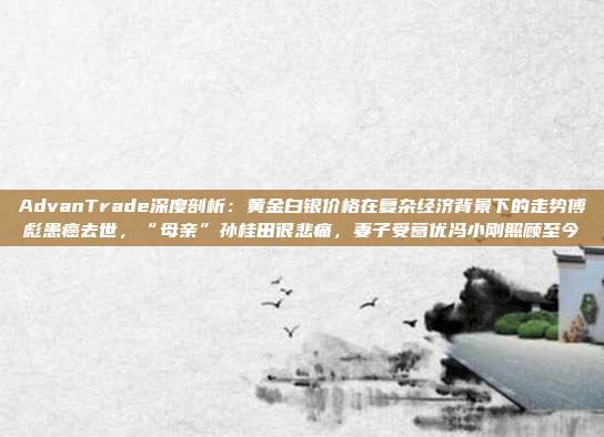 AdvanTrade深度剖析:黄金白银价格在复杂经济背景下的走势傅彪患癌去世,“母亲”孙桂田很悲痛,妻子受葛优冯小刚照顾至今