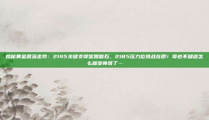 揭秘黄金震荡走势:2145关键支撑坚如磐石,2185压力位挑战在即!哥也不知道怎么就变帅哥了…