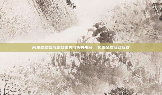 阿里巴巴如何整合国内与海外电商,实现全球商业互联
