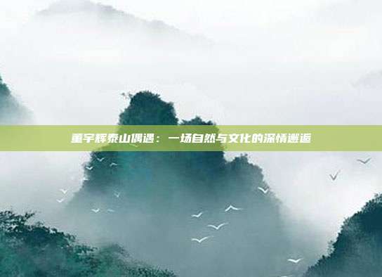 董宇辉泰山偶遇:一场自然与文化的深情邂逅