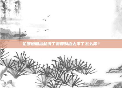 花呗逾期被起诉了需要到庭去不了怎么弄?