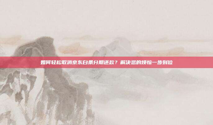 如何轻松取消京东白条分期还款?解决您的烦恼一步到位