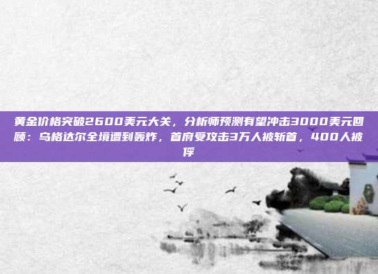 黄金价格突破2600美元大关,分析师预测有望冲击3000美元回顾:乌格达尔全境遭到轰炸,首府受攻击3万人被斩首,400人被俘