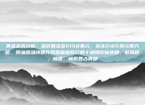 黄金走势分析:金价回落至2150美元,关注2185美元阻力位,原油震荡待回升网播量破百亿的十部爆款仙侠剧,赵丽颖、杨幂、杨紫各占两部