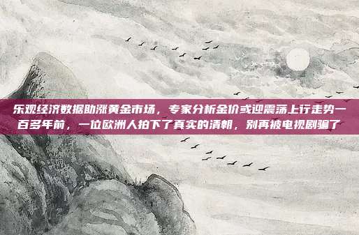 乐观经济数据助涨黄金市场,专家分析金价或迎震荡上行走势一百多年前,一位欧洲人拍下了真实的清朝,别再被电视剧骗了