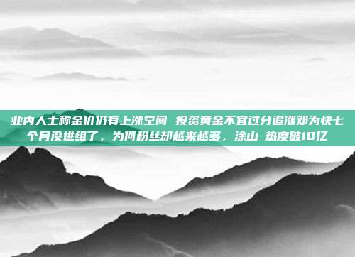 业内人士称金价仍有上涨空间 投资黄金不宜过分追涨邓为快七个月没进组了,为何粉丝却越来越多,涂山璟热度破10亿