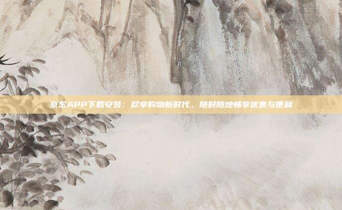 京东APP下载安装:尽享购物新时代,随时随地畅享优惠与便利