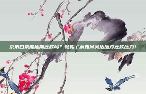 京东白条能延期还款吗?轻松了解如何灵活应对还款压力!