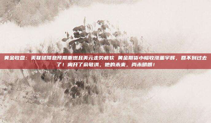 黄金收盘:美联储降息预期重燃且美元走势疲软 黄金期货小幅收涨董宇辉,回不到过去了!离开了俞敏洪,他的未来,尚未明朗!