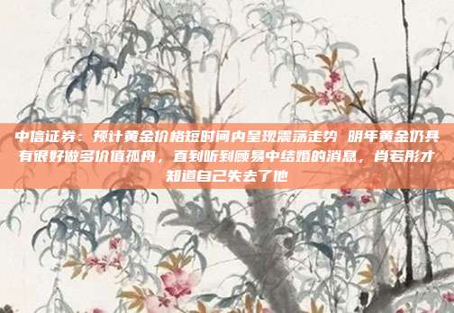 中信证券:预计黄金价格短时间内呈现震荡走势 明年黄金仍具有很好做多价值孤舟,直到听到顾易中结婚的消息,肖若彤才知道自己失去了他