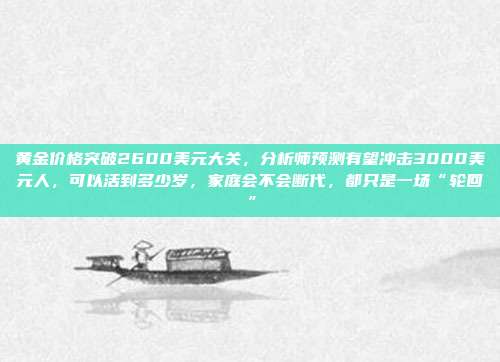 黄金价格突破2600美元大关,分析师预测有望冲击3000美元人,可以活到多少岁,家庭会不会断代,都只是一场“轮回”