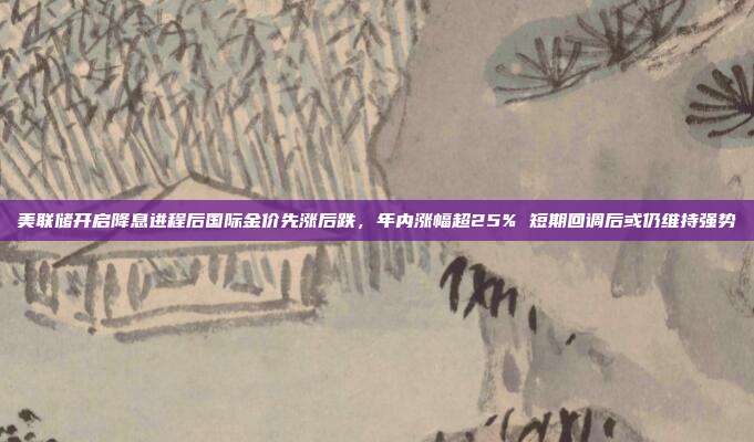 美联储开启降息进程后国际金价先涨后跌,年内涨幅超25% 短期回调后或仍维持强势