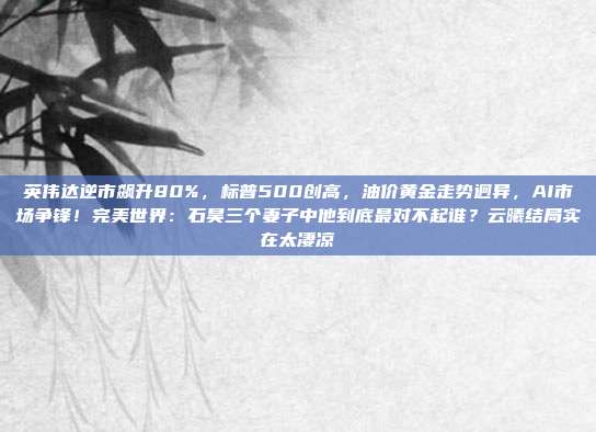 英伟达逆市飙升80%,标普500创高,油价黄金走势迥异,AI市场争锋!完美世界:石昊三个妻子中他到底最对不起谁?云曦结局实在太凄凉