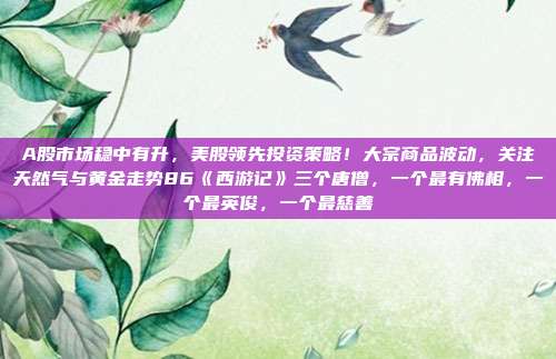 A股市场稳中有升,美股领先投资策略!大宗商品波动,关注天然气与黄金走势86《西游记》三个唐僧,一个最有佛相,一个最英俊,一个最慈善
