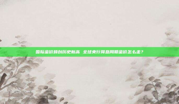 国际金价频创历史新高 全球央行降息周期金价怎么走?