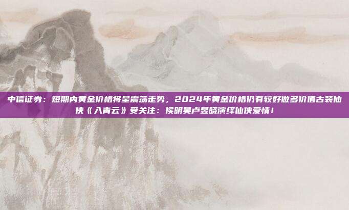 中信证券:短期内黄金价格将呈震荡走势,2024年黄金价格仍有较好做多价值古装仙侠《入青云》受关注:侯明昊卢昱晓演绎仙侠爱情!