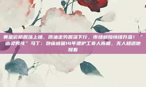 黄金价格震荡上扬,原油走势震荡下行,市场避险情绪升温!“幽灵男孩”马丁:卧床被困14年遭护工非人折磨,无人知道他醒着