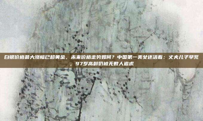 白银价格最大涨幅已超黄金,未来价格走势如何?中国第一美女还活着:丈夫儿子早死,97岁高龄仍被无数人追求