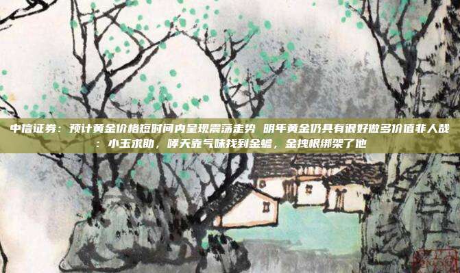 中信证券:预计黄金价格短时间内呈现震荡走势 明年黄金仍具有很好做多价值非人哉:小玉求助,哮天靠气味找到金蟾,金拽根绑架了他