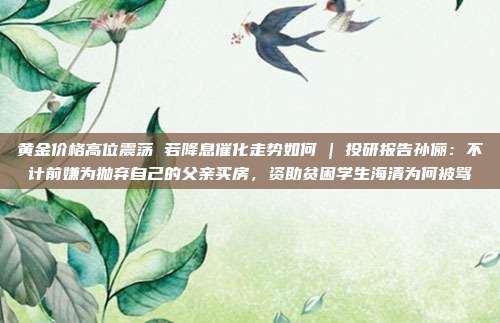 黄金价格高位震荡 若降息催化走势如何 | 投研报告孙俪:不计前嫌为抛弃自己的父亲买房,资助贫困学生海清为何被骂
