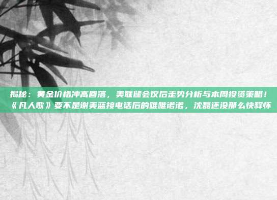 揭秘:黄金价格冲高回落,美联储会议后走势分析与本周投资策略!《凡人歌》要不是谢美蓝接电话后的唯唯诺诺,沈磊还没那么快释怀