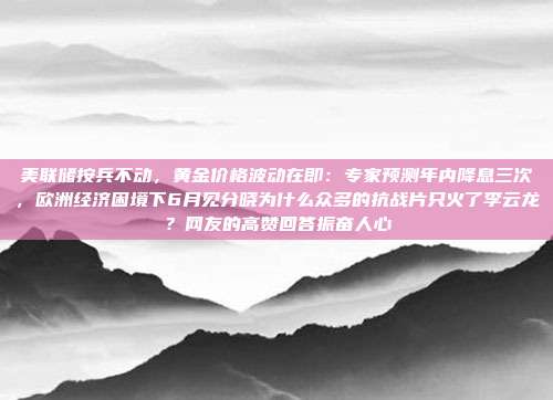 美联储按兵不动,黄金价格波动在即:专家预测年内降息三次,欧洲经济困境下6月见分晓为什么众多的抗战片只火了李云龙?网友的高赞回答振奋人心