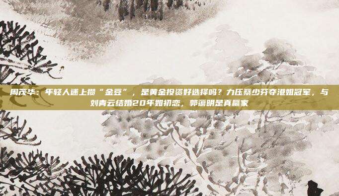 周茂华:年轻人迷上攒“金豆”,是黄金投资好选择吗?力压蔡少芬夺港姐冠军,与刘青云结婚20年如初恋,郭蔼明是真赢家