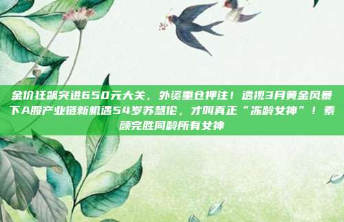 金价狂飙突进650元大关,外资重仓押注!透视3月黄金风暴下A股产业链新机遇54岁苏慧伦,才叫真正“冻龄女神”!素颜完胜同龄所有女神