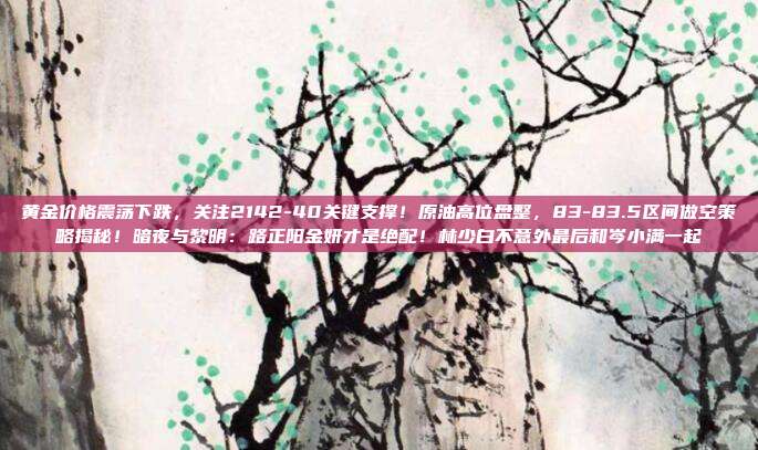 黄金价格震荡下跌,关注2142-40关键支撑!原油高位盘整,83-83.5区间做空策略揭秘!暗夜与黎明:路正阳金妍才是绝配!林少白不意外最后和岑小满一起